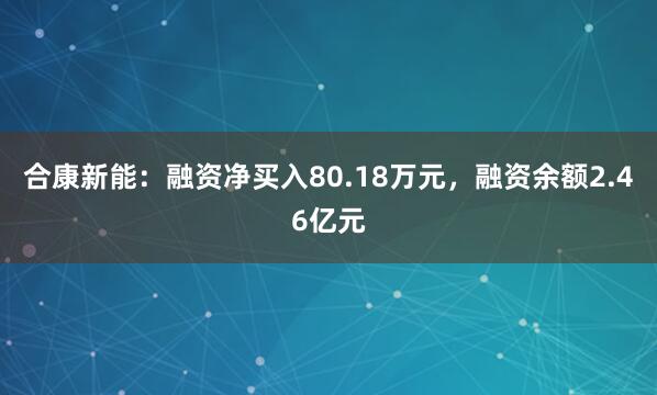 合康新能：融资净买入80.18万元，融资余额2.46亿元