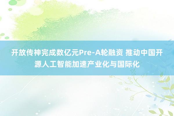 开放传神完成数亿元Pre-A轮融资 推动中国开源人工智能加速产业化与国际化