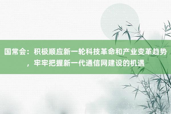 国常会：积极顺应新一轮科技革命和产业变革趋势，牢牢把握新一代通信网建设的机遇