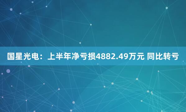 国星光电：上半年净亏损4882.49万元 同比转亏