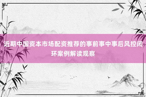 近期中国资本市场配资推荐的事前事中事后风控闭环案例解读观察