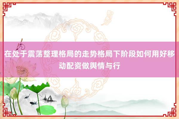 在处于震荡整理格局的走势格局下阶段如何用好移动配资做舆情与行