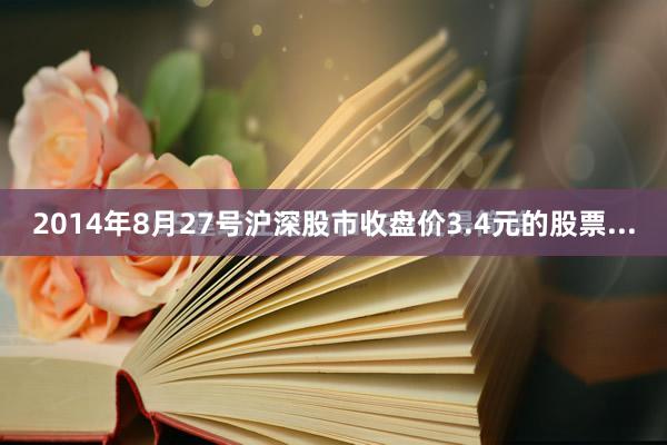 2014年8月27号沪深股市收盘价3.4元的股票...