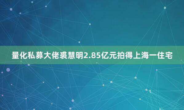量化私募大佬裘慧明2.85亿元拍得上海一住宅