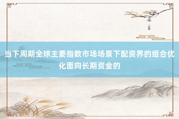 当下周期全球主要指数市场场景下配资界的组合优化面向长期资金的