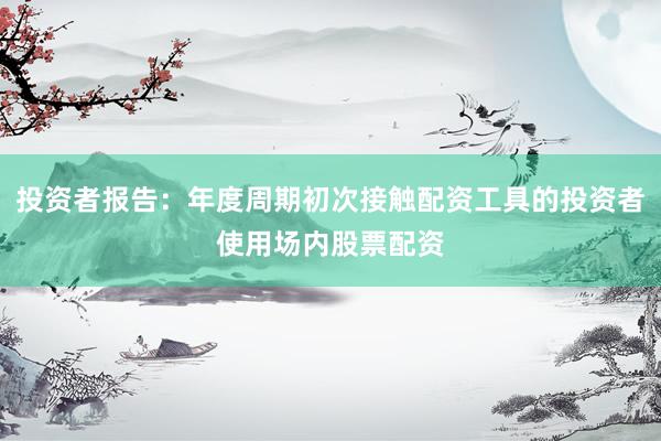 投资者报告：年度周期初次接触配资工具的投资者使用场内股票配资