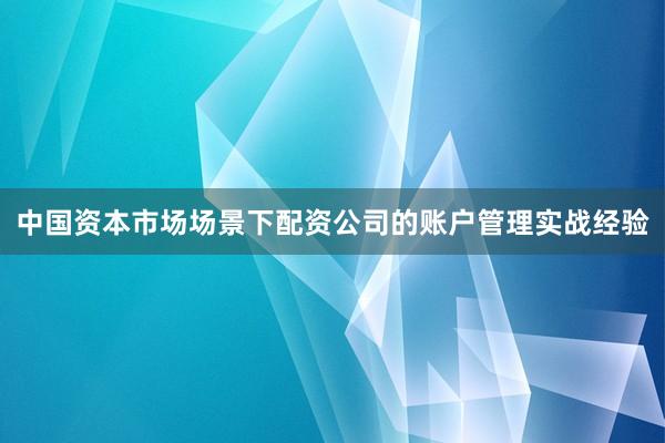 中国资本市场场景下配资公司的账户管理实战经验
