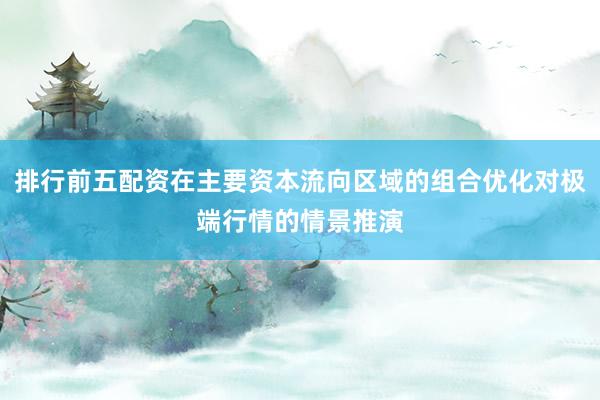 排行前五配资在主要资本流向区域的组合优化对极端行情的情景推演