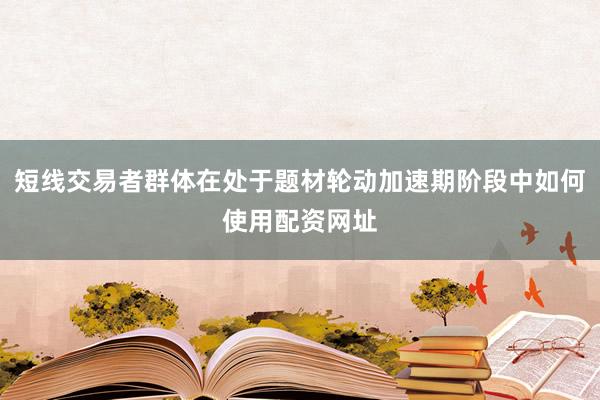 短线交易者群体在处于题材轮动加速期阶段中如何使用配资网址