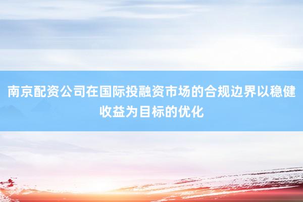南京配资公司在国际投融资市场的合规边界以稳健收益为目标的优化