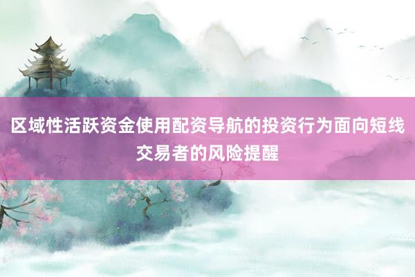 区域性活跃资金使用配资导航的投资行为面向短线交易者的风险提醒