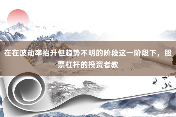 在在波动率抬升但趋势不明的阶段这一阶段下,股票杠杆的投资者教
