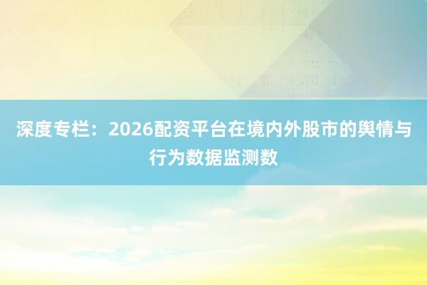 深度专栏：2026配资平台在境内外股市的舆情与行为数据监测数