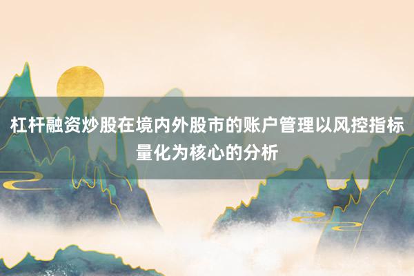 杠杆融资炒股在境内外股市的账户管理以风控指标量化为核心的分析