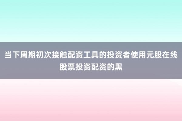 当下周期初次接触配资工具的投资者使用元股在线股票投资配资的黑
