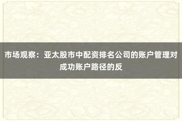市场观察：亚太股市中配资排名公司的账户管理对成功账户路径的反