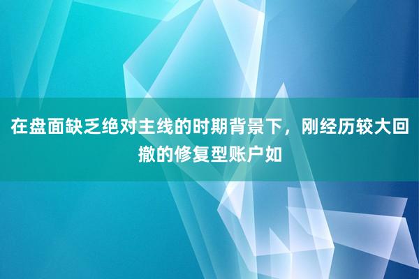 在盘面缺乏绝对主线的时期背景下，刚经历较大回撤的修复型账户如