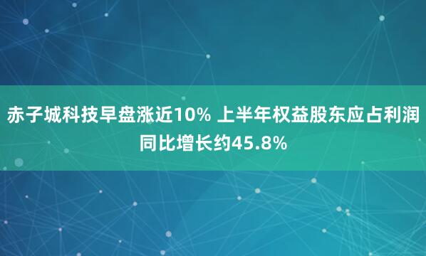 赤子城科技早盘涨近10% 上半年权益股东应占利润同比增长约45.8%