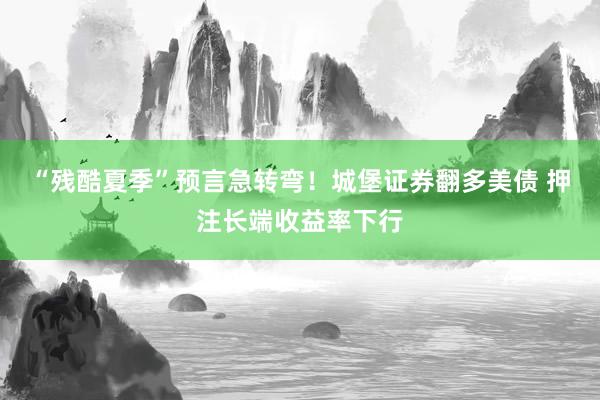 “残酷夏季”预言急转弯！城堡证券翻多美债 押注长端收益率下行