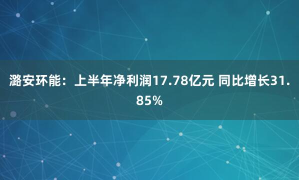 潞安环能：上半年净利润17.78亿元 同比增长31.85%
