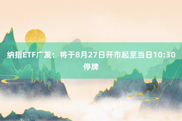 纳指ETF广发：将于8月27日开市起至当日10:30停牌