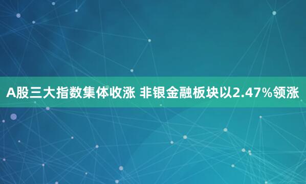 A股三大指数集体收涨 非银金融板块以2.47%领涨