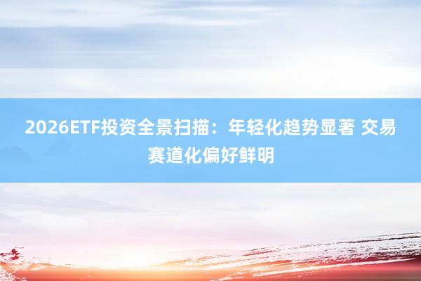 2026ETF投资全景扫描:年轻化趋势显著 交易赛道化偏好鲜明