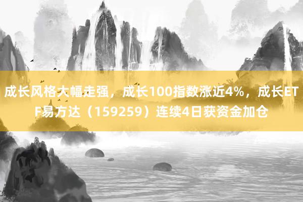 成长风格大幅走强，成长100指数涨近4%，成长ETF易方达（159259）连续4日获资金加仓