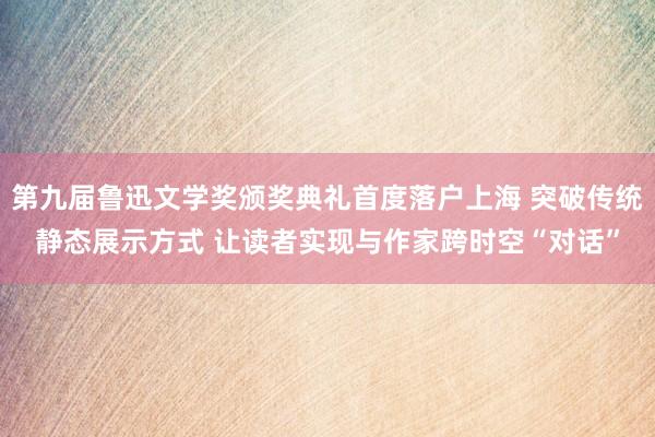 第九届鲁迅文学奖颁奖典礼首度落户上海 突破传统静态展示方式 让读者实现与作家跨时空“对话”