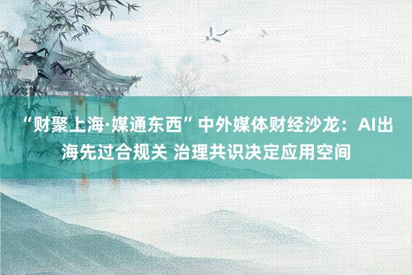 “财聚上海·媒通东西”中外媒体财经沙龙：AI出海先过合规关 治理共识决定应用空间