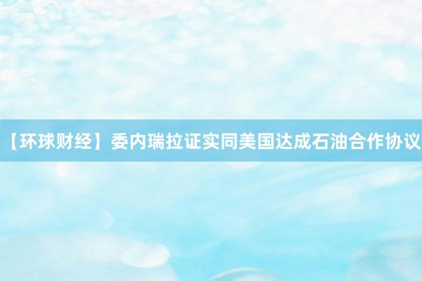 【环球财经】委内瑞拉证实同美国达成石油合作协议
