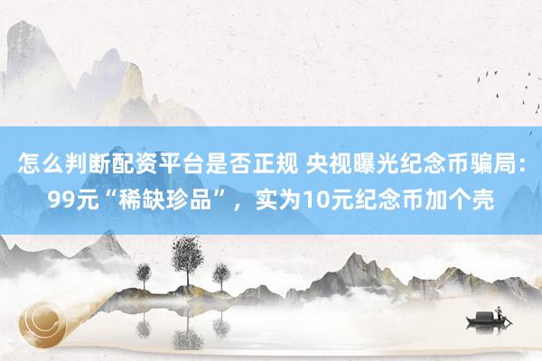 怎么判断配资平台是否正规 央视曝光纪念币骗局：99元“稀缺珍品”，实为10元纪念币加个壳