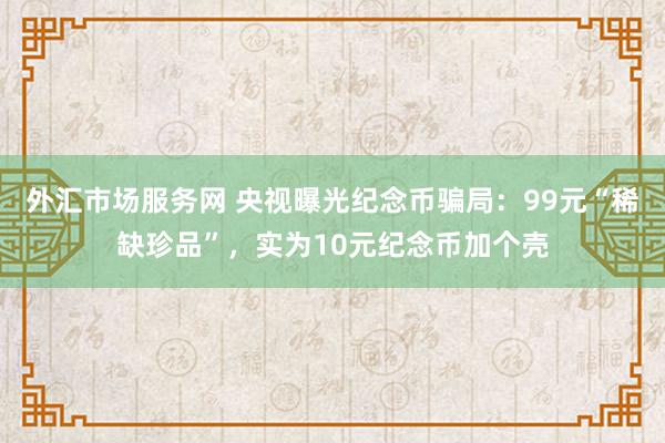 外汇市场服务网 央视曝光纪念币骗局：99元“稀缺珍品”，实为10元纪念币加个壳