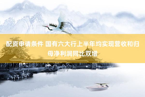 配资申请条件 国有六大行上半年均实现营收和归母净利润同比双增