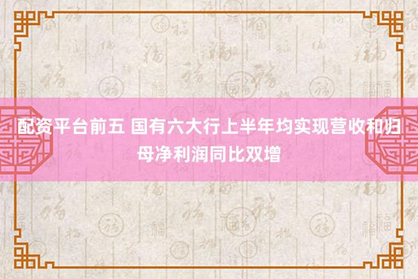 配资平台前五 国有六大行上半年均实现营收和归母净利润同比双增