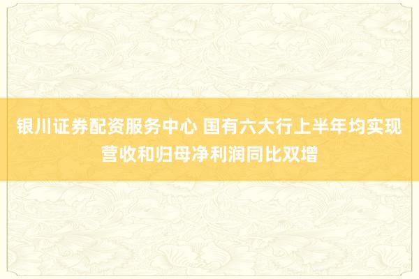 银川证券配资服务中心 国有六大行上半年均实现营收和归母净利润同比双增