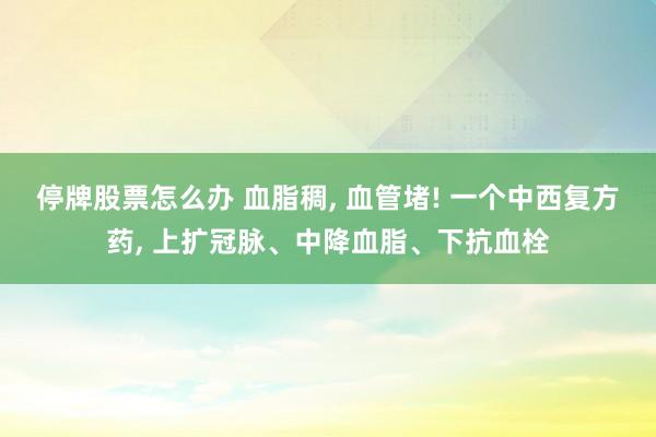 停牌股票怎么办 血脂稠, 血管堵! 一个中西复方药, 上扩冠脉、中降血脂、下抗血栓