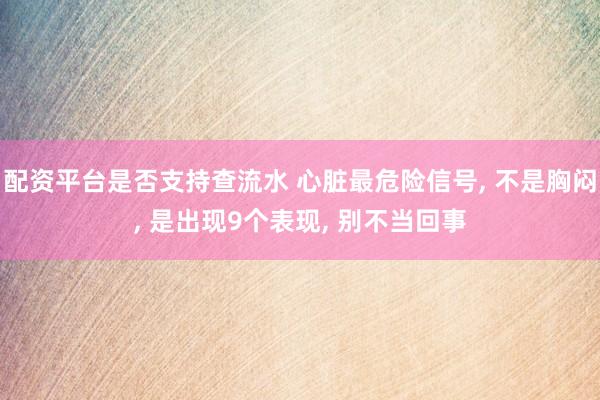 配资平台是否支持查流水 心脏最危险信号, 不是胸闷, 是出现9个表现, 别不当回事