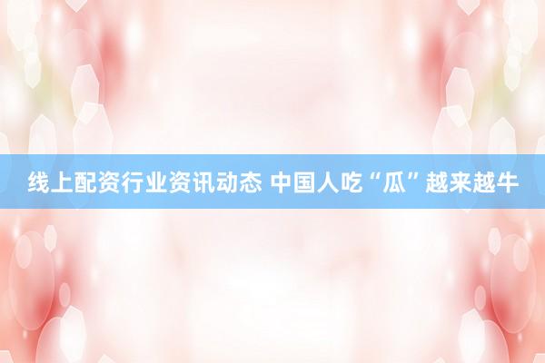 线上配资行业资讯动态 中国人吃“瓜”越来越牛