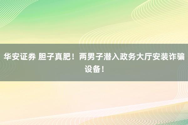 华安证券 胆子真肥！两男子潜入政务大厅安装诈骗设备！