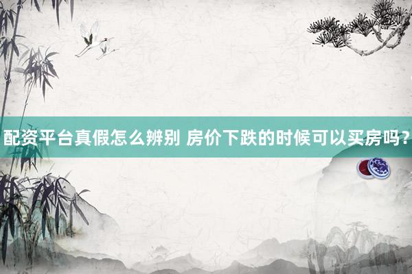 配资平台真假怎么辨别 房价下跌的时候可以买房吗？