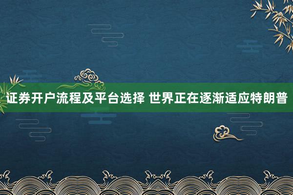 证券开户流程及平台选择 世界正在逐渐适应特朗普