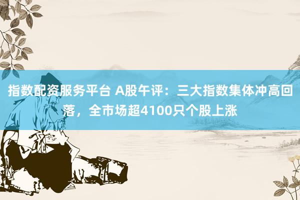指数配资服务平台 A股午评：三大指数集体冲高回落，全市场超4100只个股上涨
