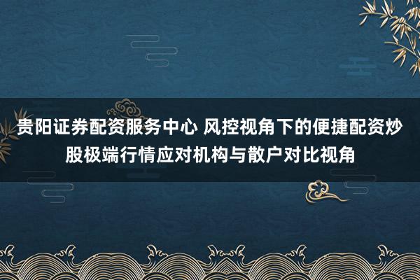 贵阳证券配资服务中心 风控视角下的便捷配资炒股极端行情应对机构与散户对比视角