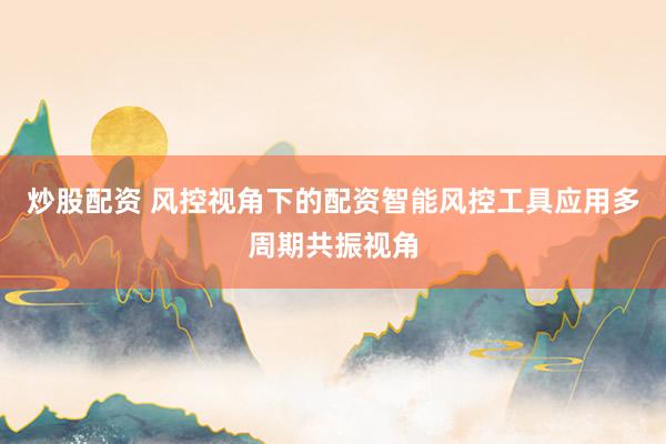 炒股配资 风控视角下的配资智能风控工具应用多周期共振视角