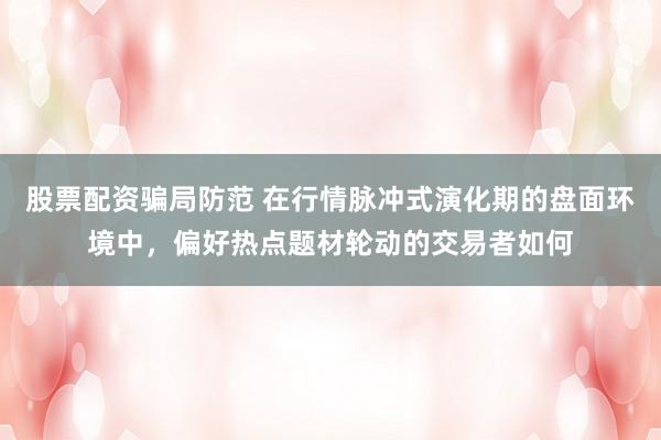 股票配资骗局防范 在行情脉冲式演化期的盘面环境中，偏好热点题材轮动的交易者如何
