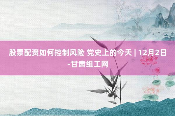 股票配资如何控制风险 党史上的今天 | 12月2日-甘肃组工网