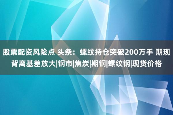 股票配资风险点 头条：螺纹持仓突破200万手 期现背离基差放大|钢市|焦炭|期钢|螺纹钢|现货价格
