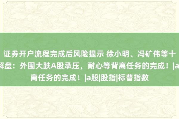 证券开户流程完成后风险提示 徐小明、冯矿伟等十大投资名市直播解盘：外围大跌A股承压，耐心等背离任务的完成！|a股|股指|标普指数