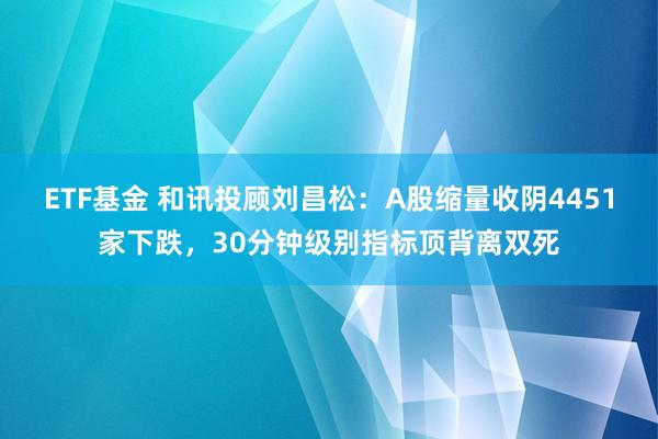 ETF基金 和讯投顾刘昌松：A股缩量收阴4451家下跌，30分钟级别指标顶背离双死